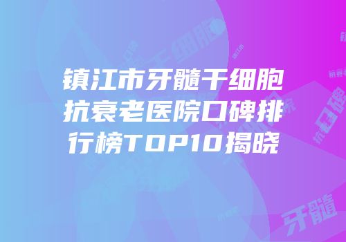 镇江市牙髓干细胞抗衰老医院口碑排行榜TOP10揭晓