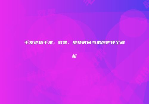 毛发种植手术：效果、维持时间与术后护理全解析