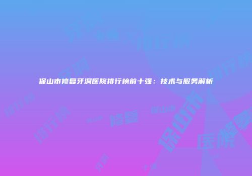 保山市修复牙洞医院排行榜前十强：技术与服务解析