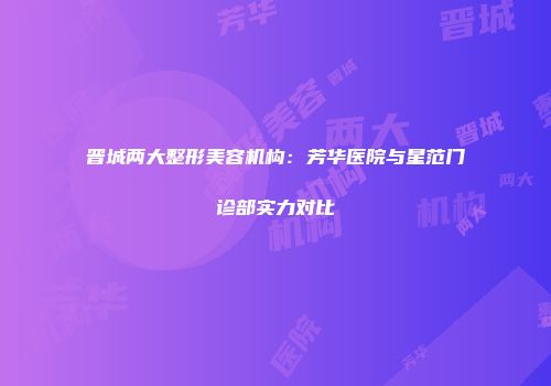 晋城两大整形美容机构：芳华医院与星范门诊部实力对比