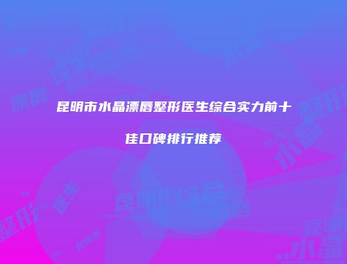 昆明市水晶漂唇整形医生综合实力前十佳口碑排行推荐