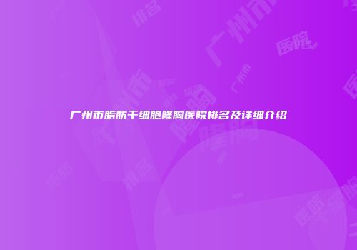 广州市脂肪干细胞隆胸医院排名及详细介绍