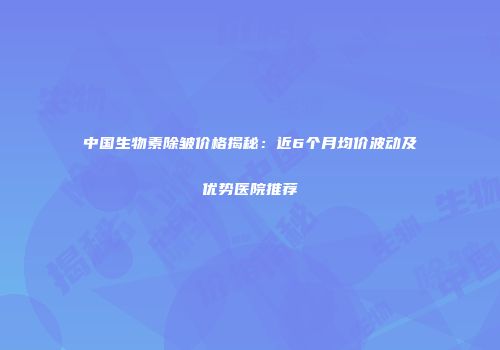 中国生物素除皱价格揭秘：近6个月均价波动及优势医院推荐