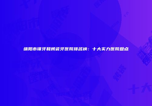 绵阳市镶牙和烤瓷牙医院排名榜：十大实力医院盘点