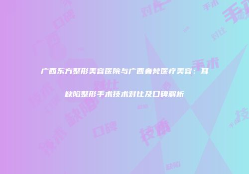 广西东方整形美容医院与广西奢梵医疗美容：耳缺陷整形手术技术对比及口碑解析