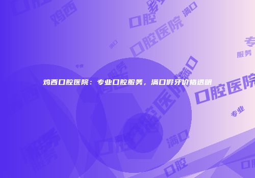 鸡西口腔医院：专业口腔服务，满口假牙价格透明