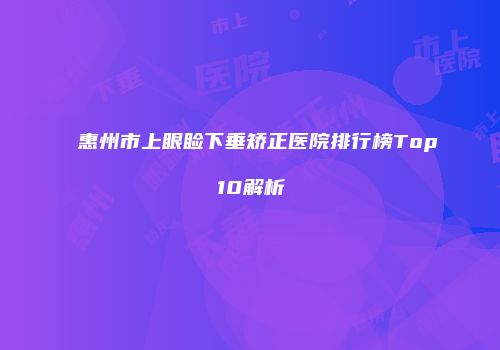 惠州市上眼睑下垂矫正医院排行榜Top10解析