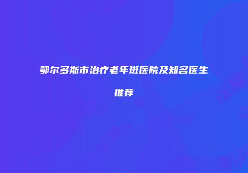 鄂尔多斯市治疗老年斑医院及知名医生推荐