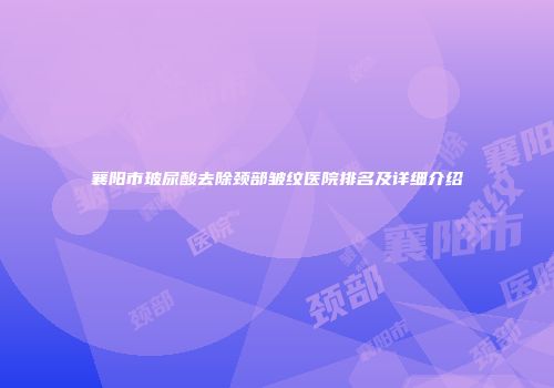 襄阳市玻尿酸去除颈部皱纹医院排名及详细介绍