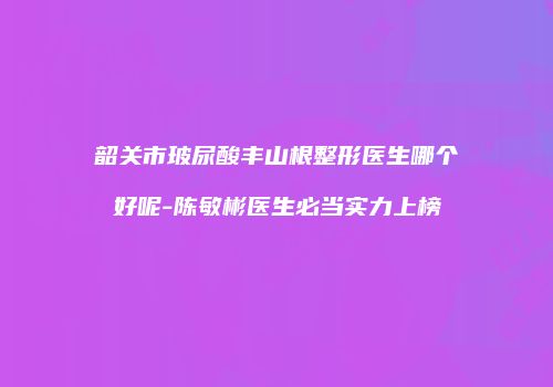 韶关市玻尿酸丰山根整形医生哪个好呢-陈敏彬医生必当实力上榜
