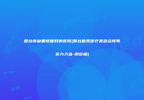 邢台市缺眉修复好的医院(邢台皓美医疗美容诊所等实力入选-附价格)