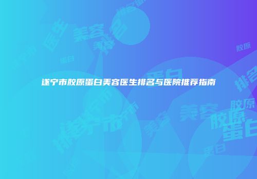 遂宁市胶原蛋白美容医生排名与医院推荐指南