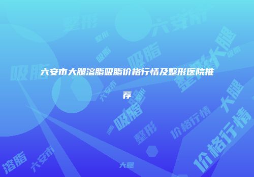 六安市大腿溶脂吸脂价格行情及整形医院推荐