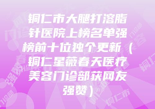 铜仁市大腿打溶脂针医院上榜名单强榜前十位独个更新（铜仁星薇春天医疗美容门诊部获网友强赞）