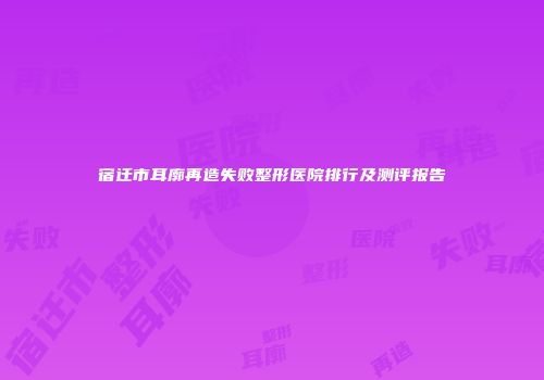 宿迁市耳廓再造失败整形医院排行及测评报告