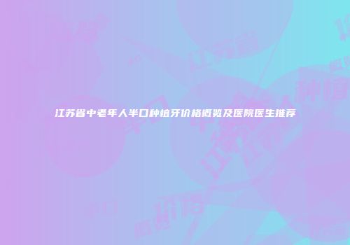 江苏省中老年人半口种植牙价格概览及医院医生推荐