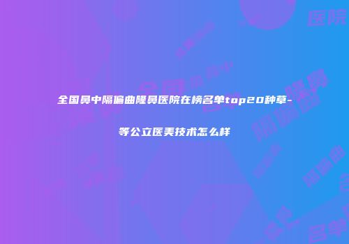 全国鼻中隔偏曲隆鼻医院在榜名单top20种草-等公立医美技术怎么样