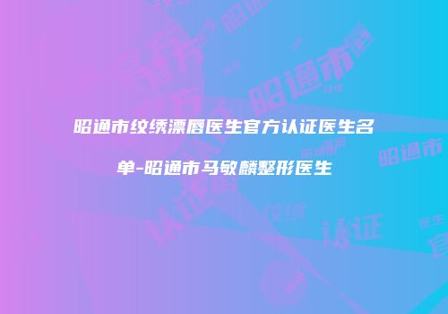昭通市纹绣漂唇医生官方认证医生名单-昭通市马敏麟整形医生