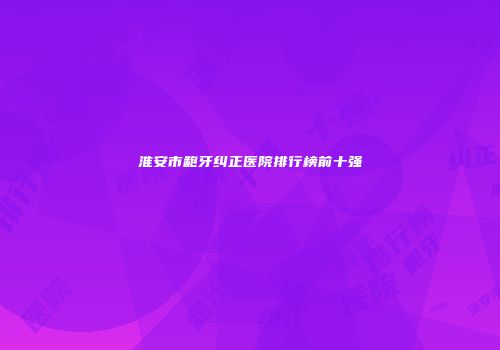 淮安市龅牙纠正医院排行榜前十强