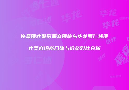 许昌医疗整形美容医院与华龙罗仁述医疗美容诊所口碑与价格对比分析