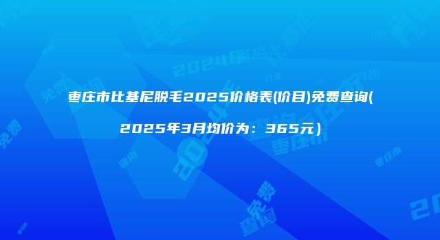 枣庄市比基尼脱毛2025价格表(价目)免费查询(2025年3月均价为：365元）