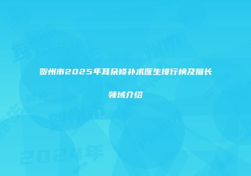 贺州市2025年耳朵修补术医生排行榜及擅长领域介绍