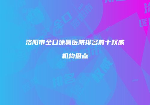 洛阳市全口涂氟医院排名前十权威机构盘点