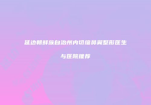 延边朝鲜族自治州内切缩鼻翼整形医生与医院推荐