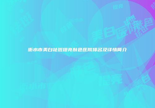 衡水市美白祛斑提亮肤色医院排名及详情简介