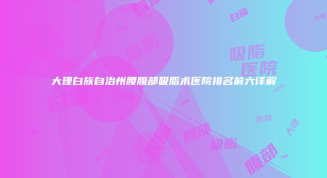 大理白族自治州腰腹部吸脂术医院排名前六详解