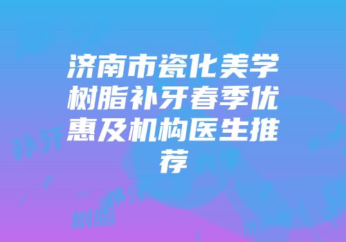 济南市瓷化美学树脂补牙春季优惠及机构医生推荐