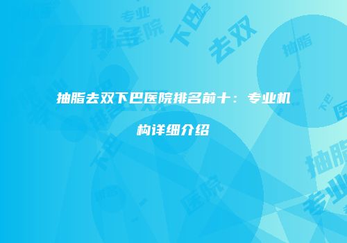 抽脂去双下巴医院排名前十：专业机构详细介绍
