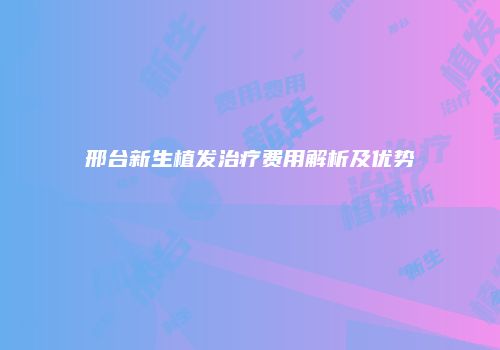邢台新生植发治疗费用解析及优势