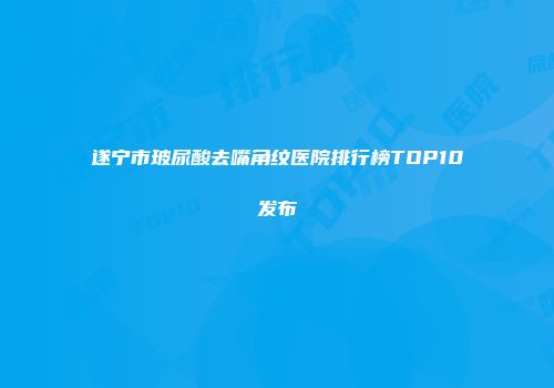 遂宁市玻尿酸去嘴角纹医院排行榜TOP10发布