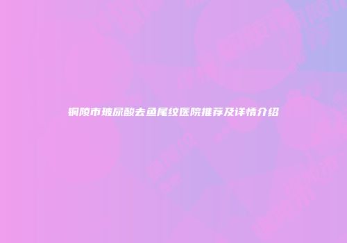 铜陵市玻尿酸去鱼尾纹医院推荐及详情介绍