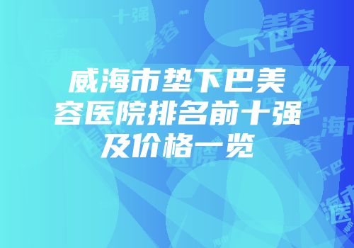 威海市垫下巴美容医院排名前十强及价格一览