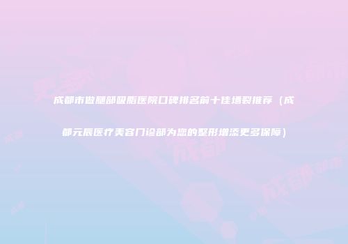 成都市做腿部吸脂医院口碑排名前十佳墙裂推荐（成都元辰医疗美容门诊部为您的整形增添更多保障）