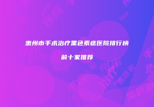 惠州市手术治疗黑色素痣医院排行榜前十家推荐
