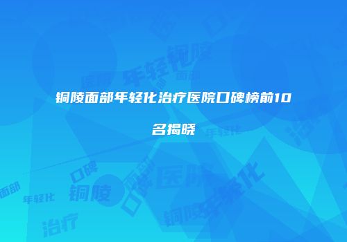 铜陵面部年轻化治疗医院口碑榜前10名揭晓