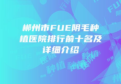 郴州市FUE阴毛种植医院排行前十名及详细介绍