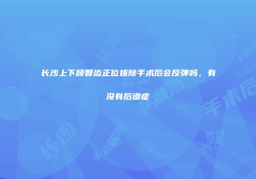 长沙上下颌智齿正位拔除手术后会反弹吗，有没有后遗症