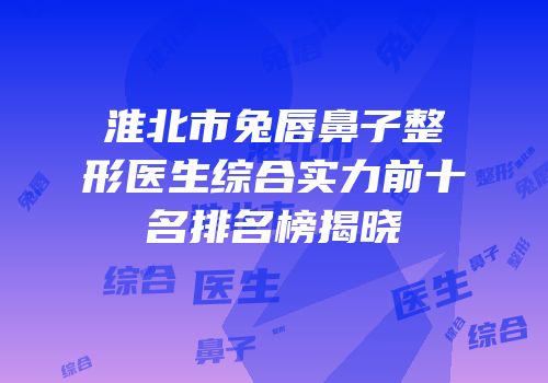 淮北市兔唇鼻子整形医生综合实力前十名排名榜揭晓