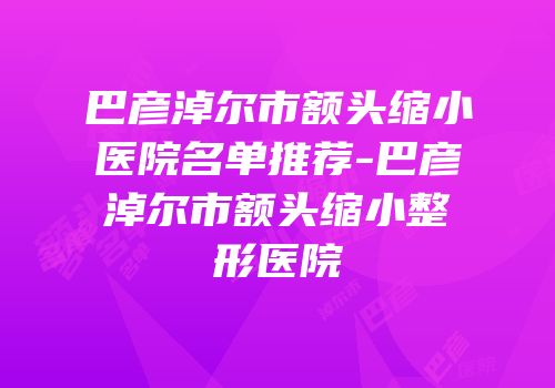 巴彦淖尔市额头缩小医院名单推荐-巴彦淖尔市额头缩小整形医院