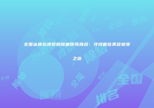 全国冰波拉皮紧肤除皱医院排名：寻找最佳美容蜕变之选