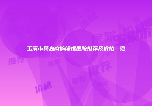 玉溪市鼻息肉摘除术医院推荐及价格一览