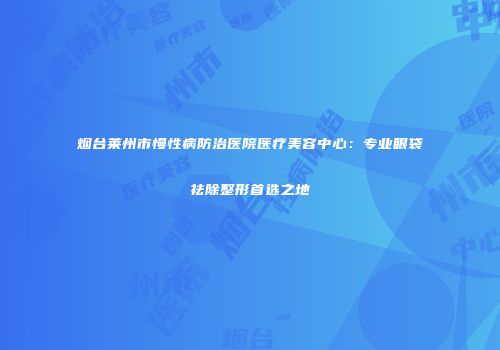 烟台莱州市慢性病防治医院医疗美容中心：专业眼袋祛除整形首选之地