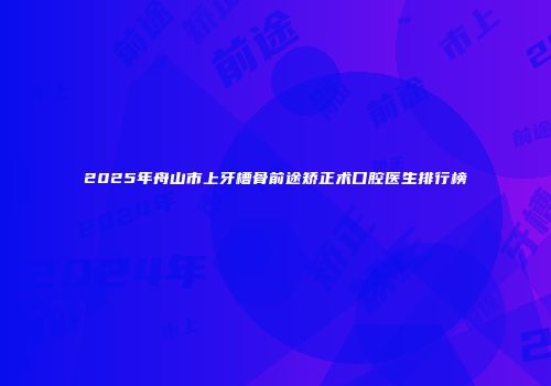 2025年舟山市上牙槽骨前途矫正术口腔医生排行榜