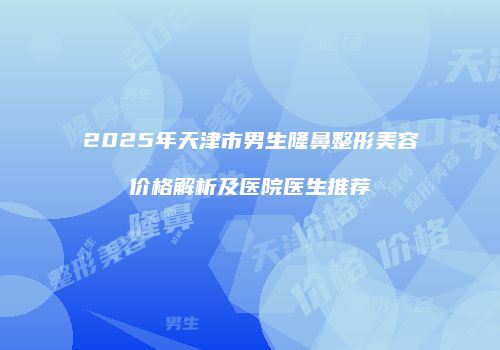 2025年天津市男生隆鼻整形美容价格解析及医院医生推荐