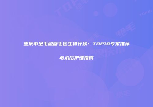 重庆市绝毛脱唇毛医生排行榜：TOP10专家推荐与术后护理指南