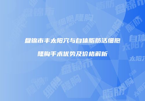 盘锦市丰太阳穴与自体脂肪活细胞隆胸手术优势及价格解析